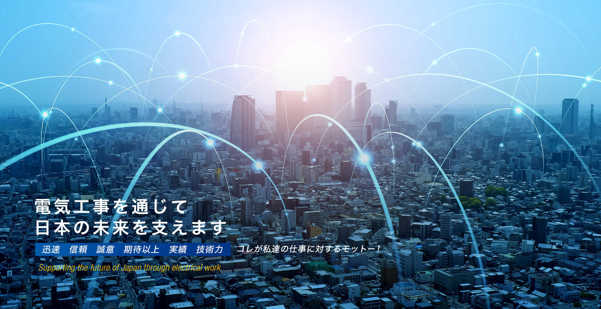 電気工事を通じて日本の未来を支えます！ 『迅速』 『信頼』 『誠意』 『期待以上』 『実績』 『技術力』 コレが私達の仕事に対するモットー！